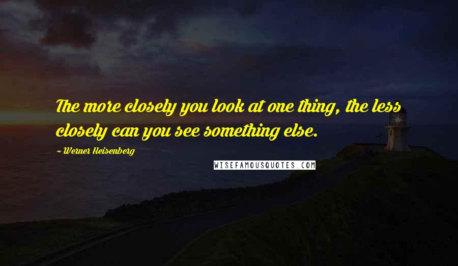 Werner Heisenberg Quotes: The more closely you look at one thing, the less closely can you see something else.