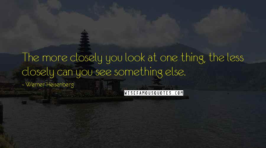 Werner Heisenberg Quotes: The more closely you look at one thing, the less closely can you see something else.