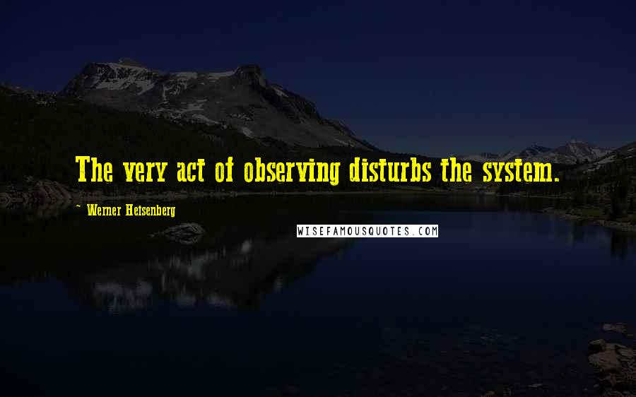 Werner Heisenberg Quotes: The very act of observing disturbs the system.