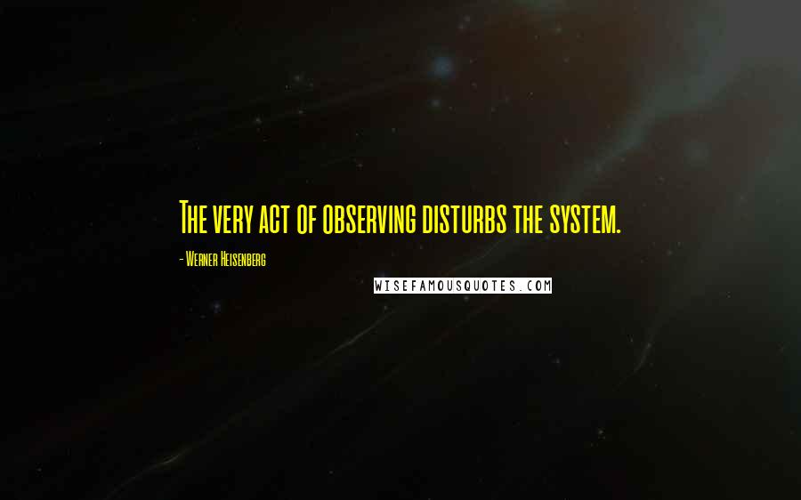 Werner Heisenberg Quotes: The very act of observing disturbs the system.