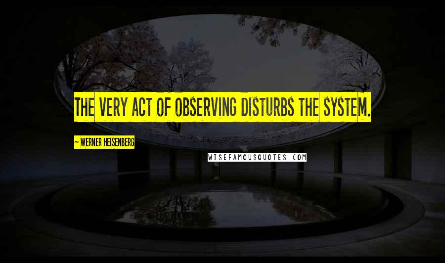 Werner Heisenberg Quotes: The very act of observing disturbs the system.