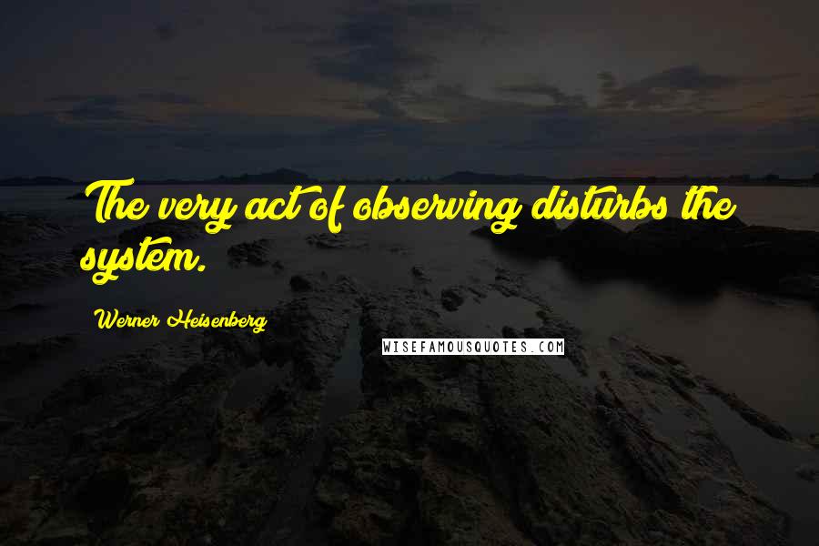 Werner Heisenberg Quotes: The very act of observing disturbs the system.