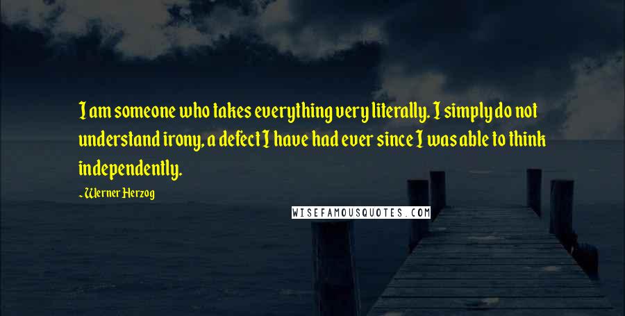 Werner Herzog Quotes: I am someone who takes everything very literally. I simply do not understand irony, a defect I have had ever since I was able to think independently.