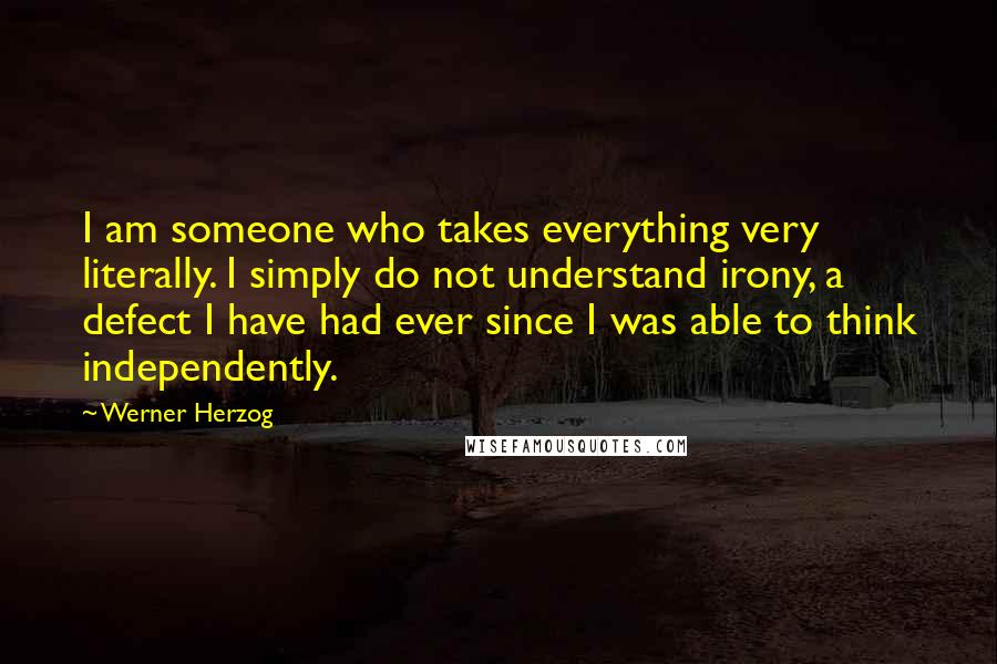 Werner Herzog Quotes: I am someone who takes everything very literally. I simply do not understand irony, a defect I have had ever since I was able to think independently.