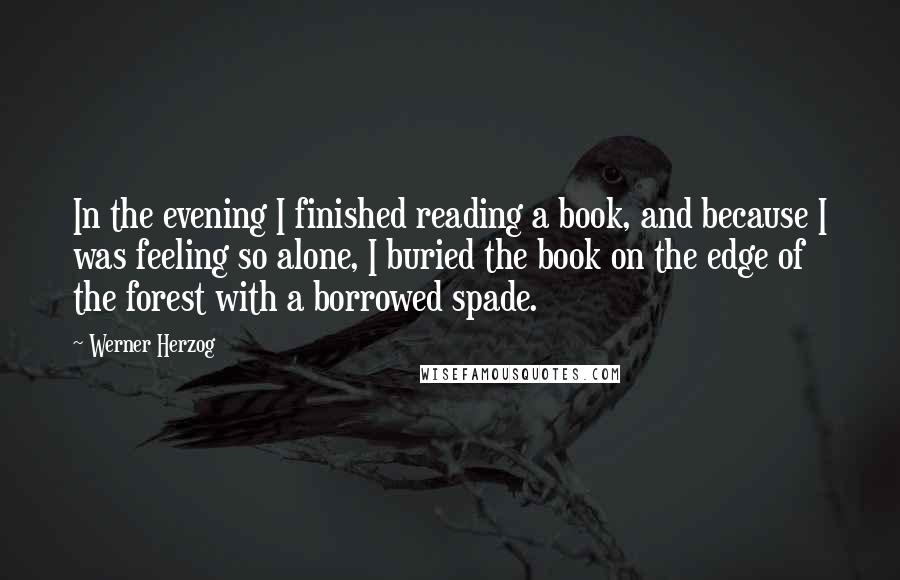 Werner Herzog Quotes: In the evening I finished reading a book, and because I was feeling so alone, I buried the book on the edge of the forest with a borrowed spade.