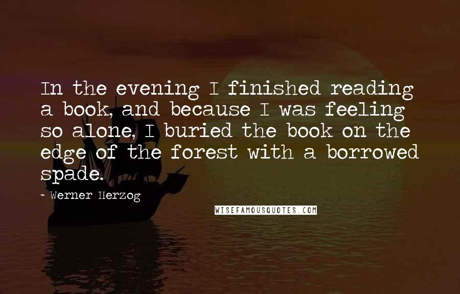 Werner Herzog Quotes: In the evening I finished reading a book, and because I was feeling so alone, I buried the book on the edge of the forest with a borrowed spade.