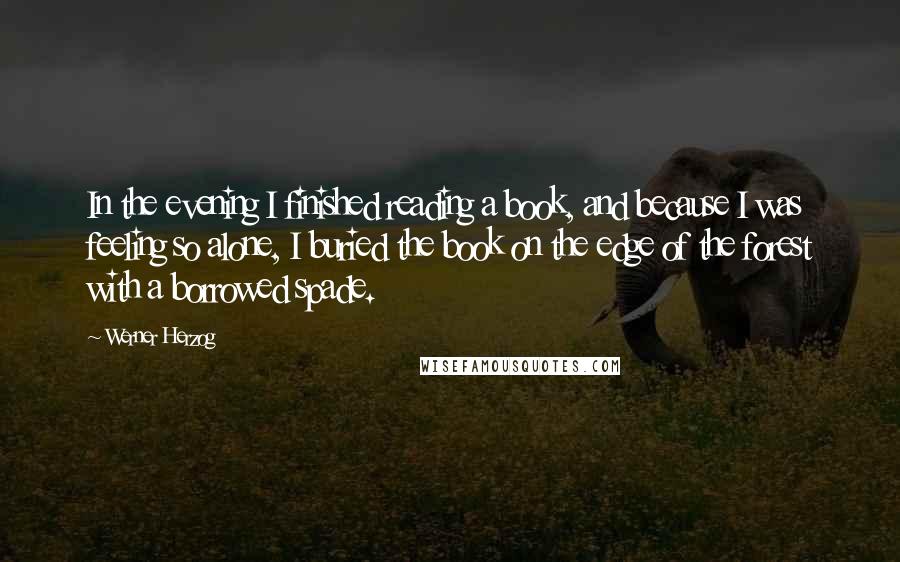 Werner Herzog Quotes: In the evening I finished reading a book, and because I was feeling so alone, I buried the book on the edge of the forest with a borrowed spade.