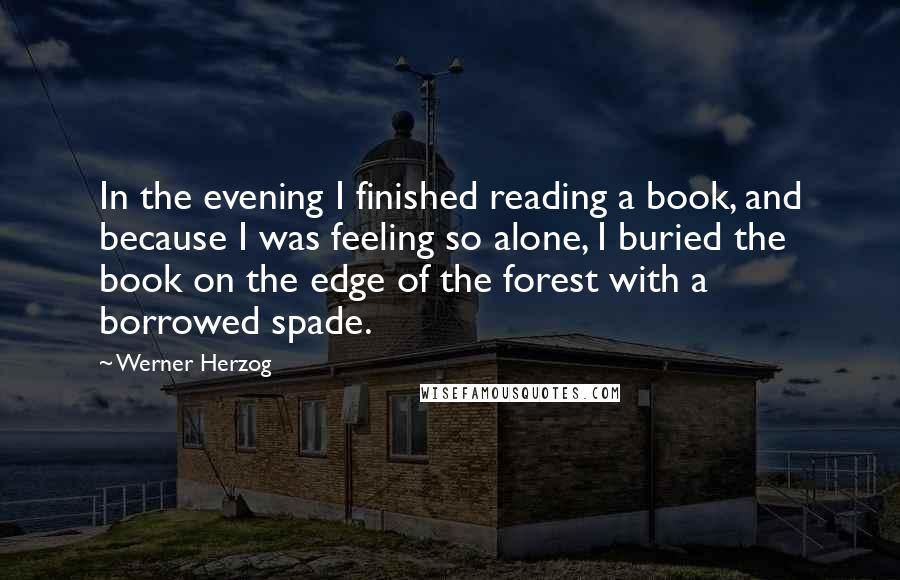 Werner Herzog Quotes: In the evening I finished reading a book, and because I was feeling so alone, I buried the book on the edge of the forest with a borrowed spade.