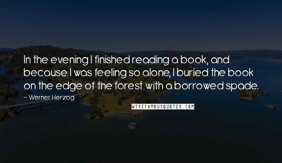 Werner Herzog Quotes: In the evening I finished reading a book, and because I was feeling so alone, I buried the book on the edge of the forest with a borrowed spade.