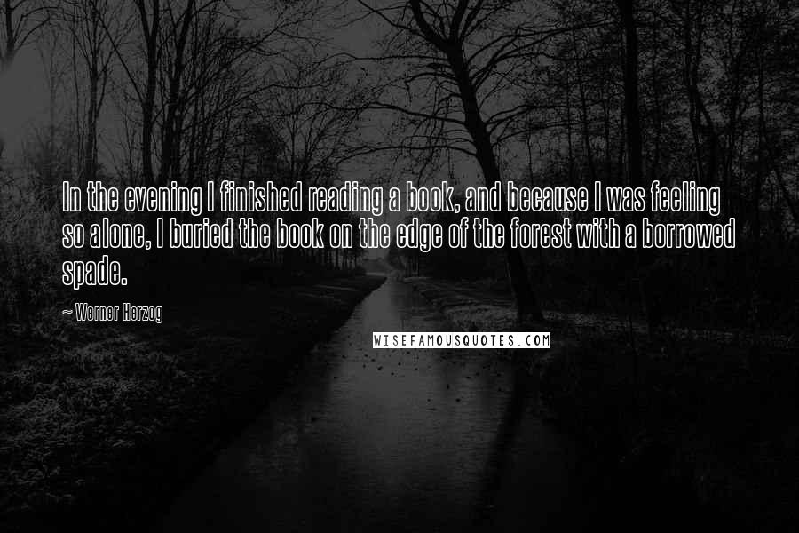 Werner Herzog Quotes: In the evening I finished reading a book, and because I was feeling so alone, I buried the book on the edge of the forest with a borrowed spade.