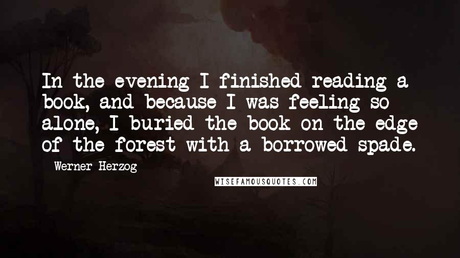 Werner Herzog Quotes: In the evening I finished reading a book, and because I was feeling so alone, I buried the book on the edge of the forest with a borrowed spade.