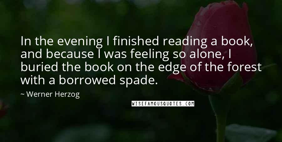 Werner Herzog Quotes: In the evening I finished reading a book, and because I was feeling so alone, I buried the book on the edge of the forest with a borrowed spade.