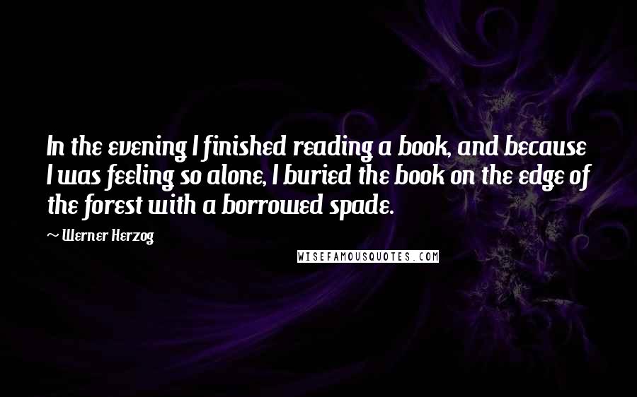 Werner Herzog Quotes: In the evening I finished reading a book, and because I was feeling so alone, I buried the book on the edge of the forest with a borrowed spade.