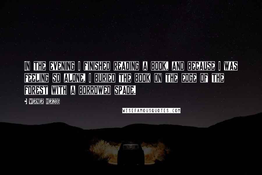 Werner Herzog Quotes: In the evening I finished reading a book, and because I was feeling so alone, I buried the book on the edge of the forest with a borrowed spade.