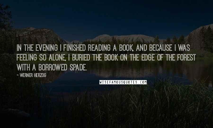 Werner Herzog Quotes: In the evening I finished reading a book, and because I was feeling so alone, I buried the book on the edge of the forest with a borrowed spade.