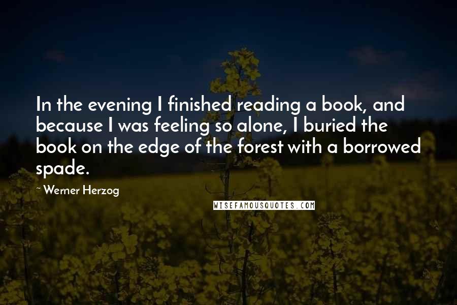 Werner Herzog Quotes: In the evening I finished reading a book, and because I was feeling so alone, I buried the book on the edge of the forest with a borrowed spade.