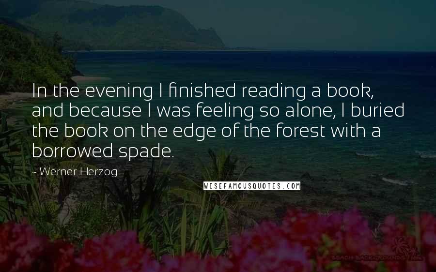 Werner Herzog Quotes: In the evening I finished reading a book, and because I was feeling so alone, I buried the book on the edge of the forest with a borrowed spade.