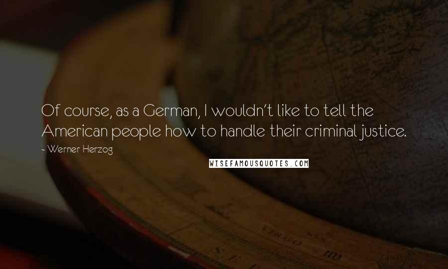 Werner Herzog Quotes: Of course, as a German, I wouldn't like to tell the American people how to handle their criminal justice.