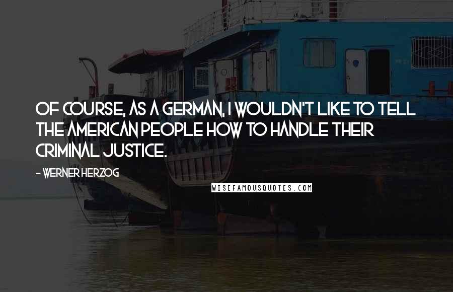 Werner Herzog Quotes: Of course, as a German, I wouldn't like to tell the American people how to handle their criminal justice.