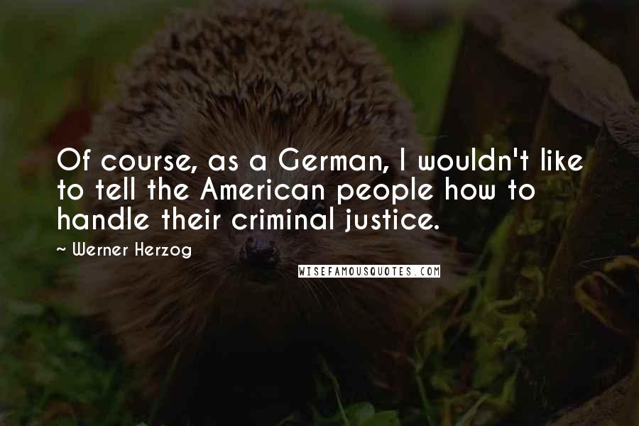 Werner Herzog Quotes: Of course, as a German, I wouldn't like to tell the American people how to handle their criminal justice.