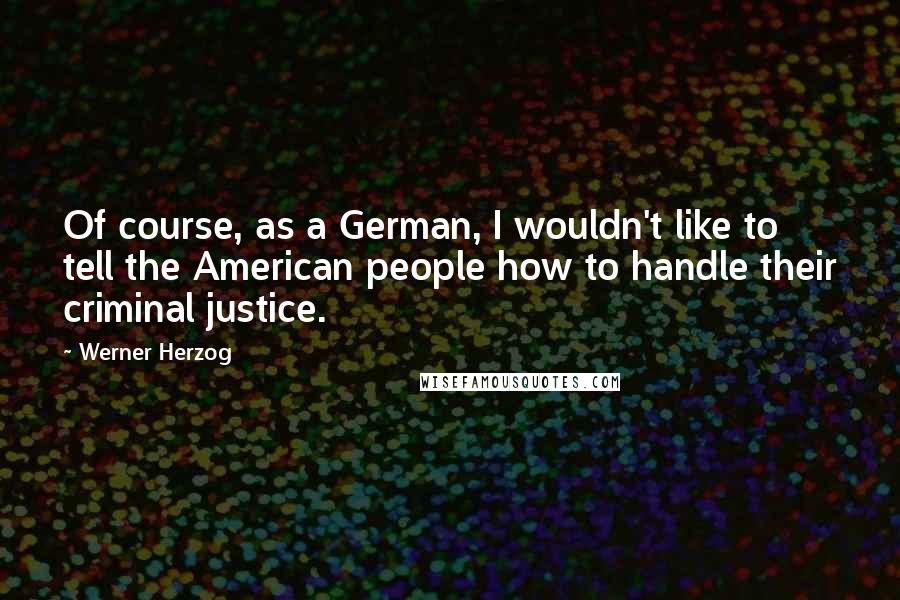 Werner Herzog Quotes: Of course, as a German, I wouldn't like to tell the American people how to handle their criminal justice.