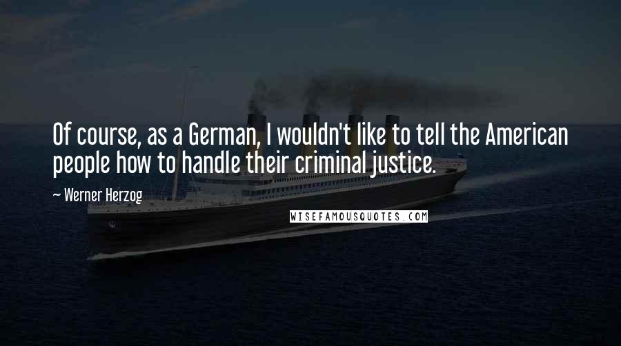 Werner Herzog Quotes: Of course, as a German, I wouldn't like to tell the American people how to handle their criminal justice.