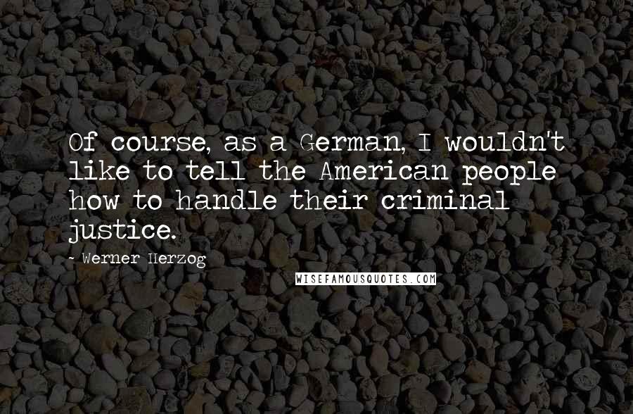 Werner Herzog Quotes: Of course, as a German, I wouldn't like to tell the American people how to handle their criminal justice.