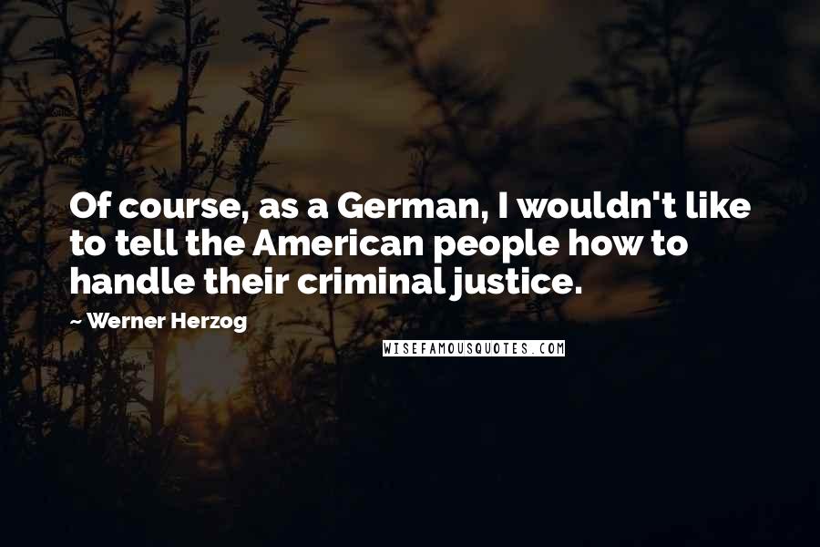 Werner Herzog Quotes: Of course, as a German, I wouldn't like to tell the American people how to handle their criminal justice.