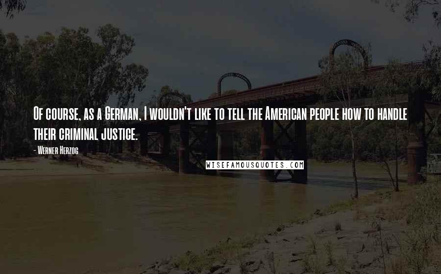 Werner Herzog Quotes: Of course, as a German, I wouldn't like to tell the American people how to handle their criminal justice.