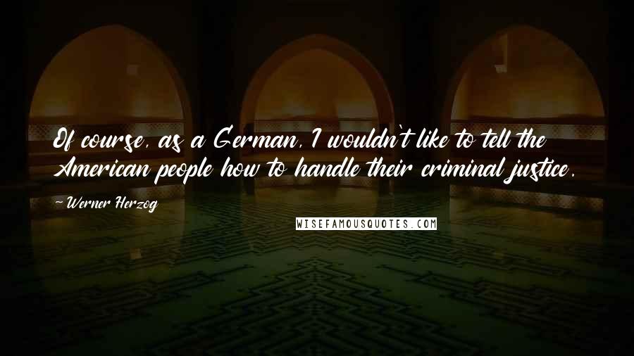 Werner Herzog Quotes: Of course, as a German, I wouldn't like to tell the American people how to handle their criminal justice.