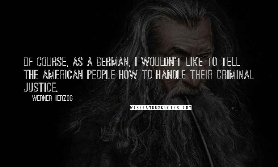 Werner Herzog Quotes: Of course, as a German, I wouldn't like to tell the American people how to handle their criminal justice.