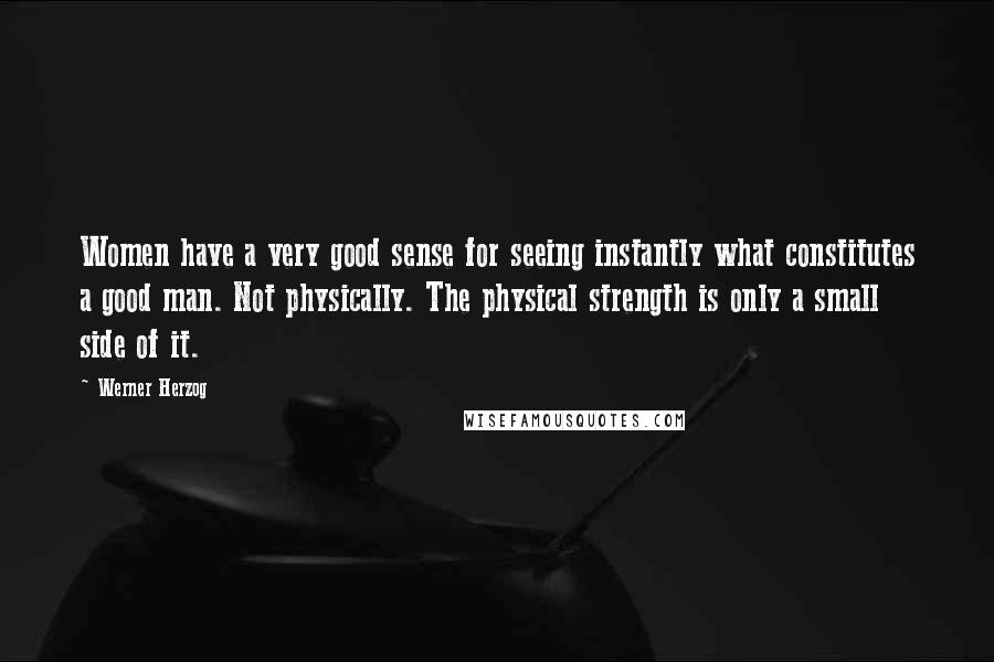Werner Herzog Quotes: Women have a very good sense for seeing instantly what constitutes a good man. Not physically. The physical strength is only a small side of it.