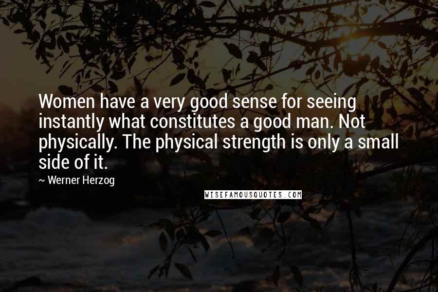 Werner Herzog Quotes: Women have a very good sense for seeing instantly what constitutes a good man. Not physically. The physical strength is only a small side of it.