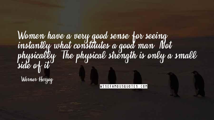 Werner Herzog Quotes: Women have a very good sense for seeing instantly what constitutes a good man. Not physically. The physical strength is only a small side of it.