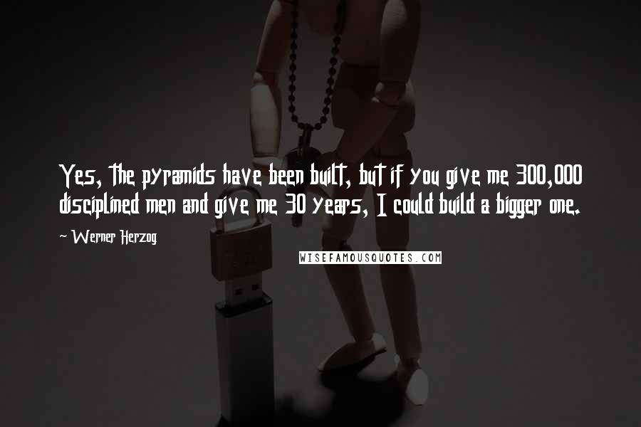 Werner Herzog Quotes: Yes, the pyramids have been built, but if you give me 300,000 disciplined men and give me 30 years, I could build a bigger one.
