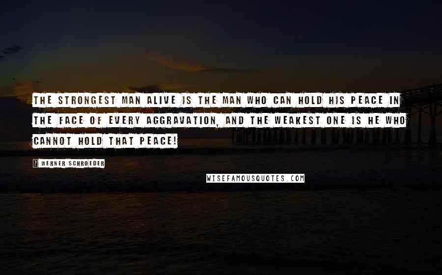 Werner Schroeder Quotes: THE STRONGEST MAN ALIVE IS THE MAN WHO CAN HOLD HIS PEACE IN THE FACE OF EVERY AGGRAVATION, AND THE WEAKEST ONE IS HE WHO CANNOT HOLD THAT PEACE!