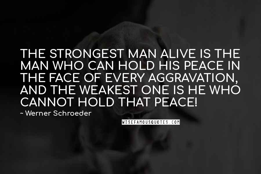 Werner Schroeder Quotes: THE STRONGEST MAN ALIVE IS THE MAN WHO CAN HOLD HIS PEACE IN THE FACE OF EVERY AGGRAVATION, AND THE WEAKEST ONE IS HE WHO CANNOT HOLD THAT PEACE!