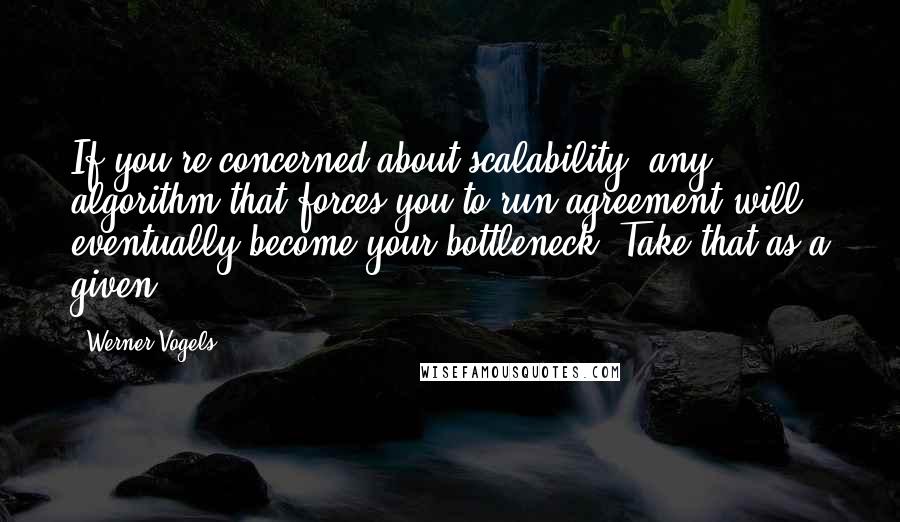 Werner Vogels Quotes: If you're concerned about scalability, any algorithm that forces you to run agreement will eventually become your bottleneck. Take that as a given.