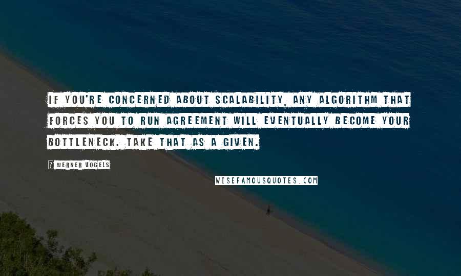 Werner Vogels Quotes: If you're concerned about scalability, any algorithm that forces you to run agreement will eventually become your bottleneck. Take that as a given.