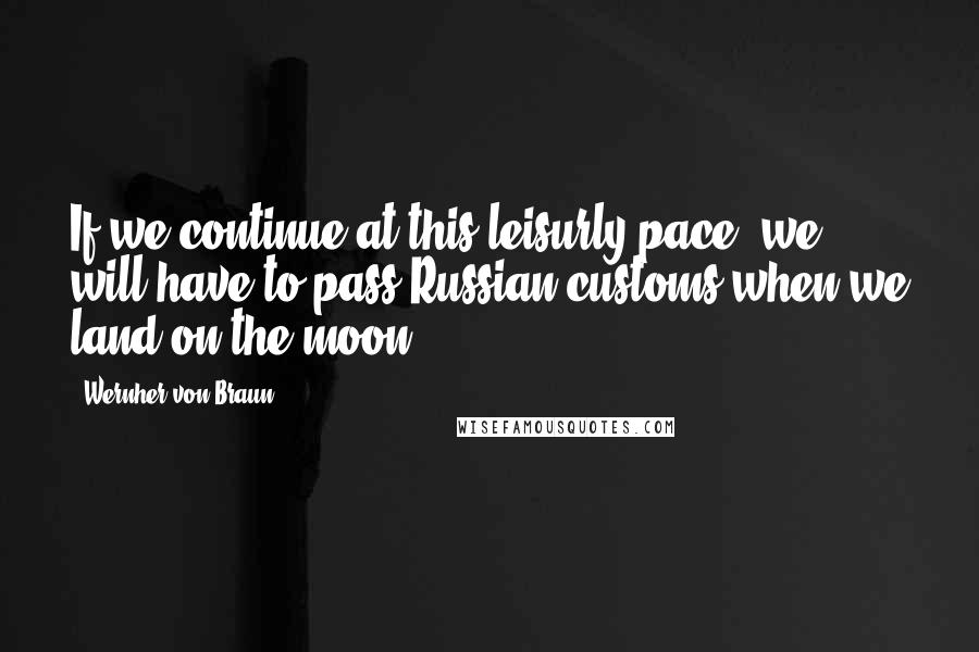 Wernher Von Braun Quotes: If we continue at this leisurly pace, we will have to pass Russian customs when we land on the moon.