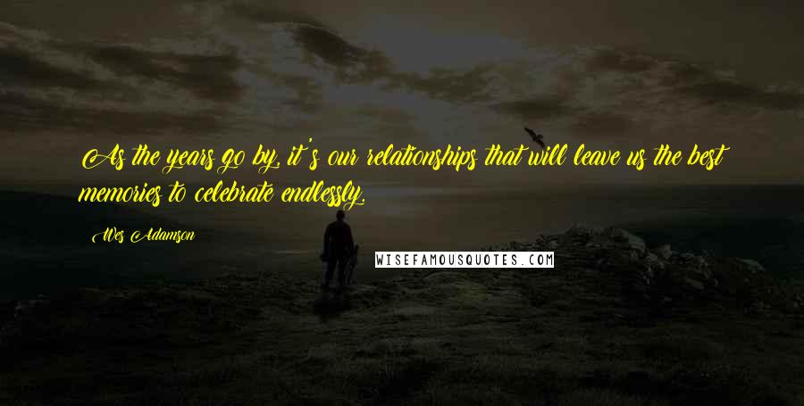 Wes Adamson Quotes: As the years go by, it's our relationships that will leave us the best memories to celebrate endlessly.