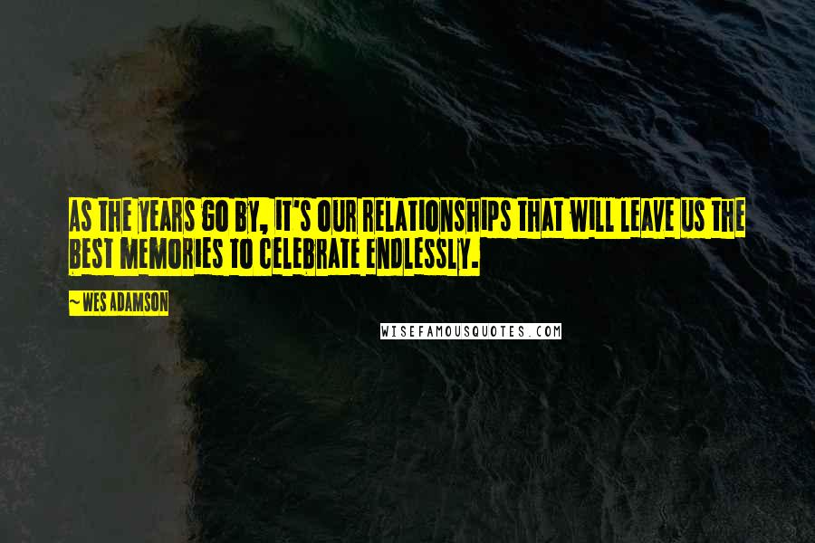 Wes Adamson Quotes: As the years go by, it's our relationships that will leave us the best memories to celebrate endlessly.