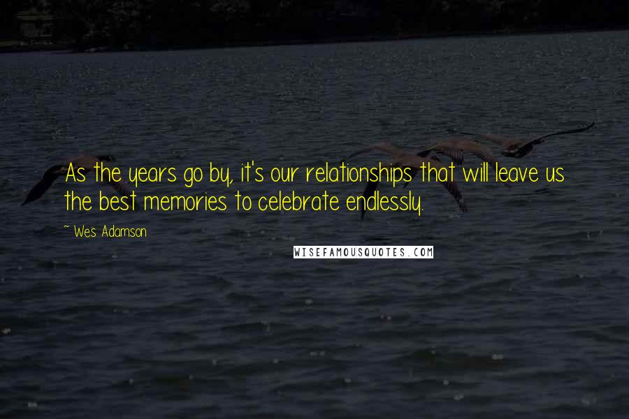 Wes Adamson Quotes: As the years go by, it's our relationships that will leave us the best memories to celebrate endlessly.