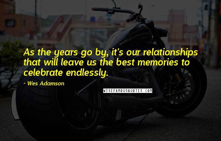 Wes Adamson Quotes: As the years go by, it's our relationships that will leave us the best memories to celebrate endlessly.