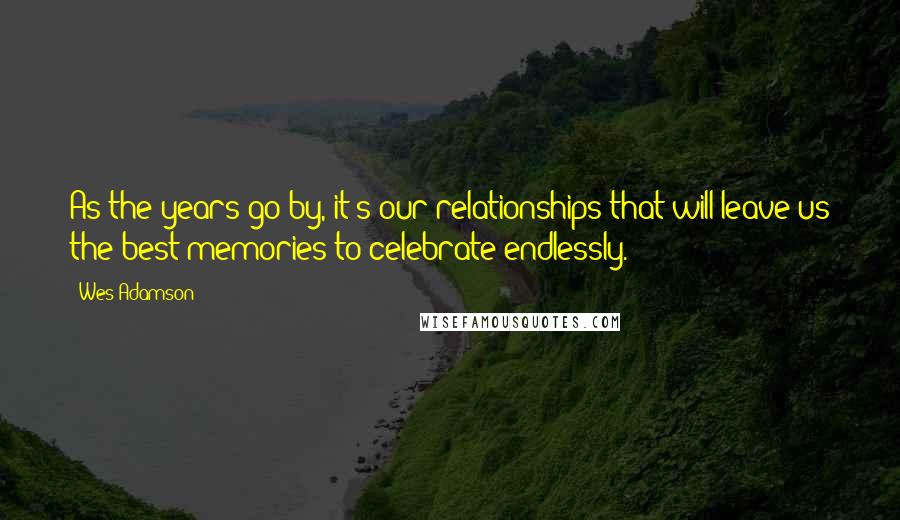 Wes Adamson Quotes: As the years go by, it's our relationships that will leave us the best memories to celebrate endlessly.