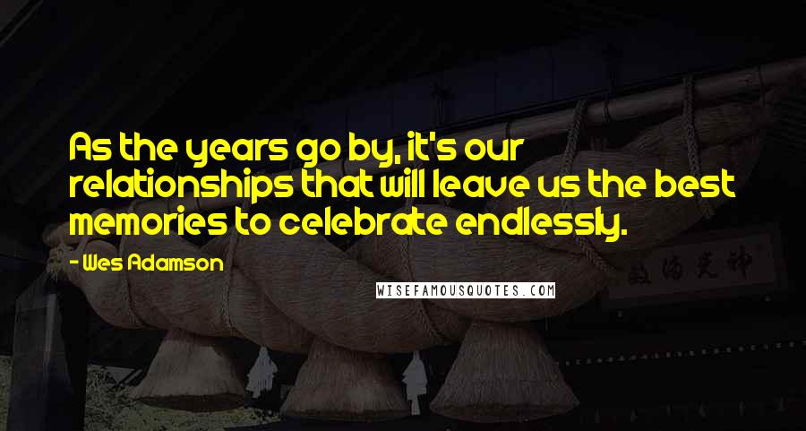 Wes Adamson Quotes: As the years go by, it's our relationships that will leave us the best memories to celebrate endlessly.