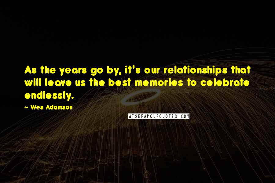 Wes Adamson Quotes: As the years go by, it's our relationships that will leave us the best memories to celebrate endlessly.