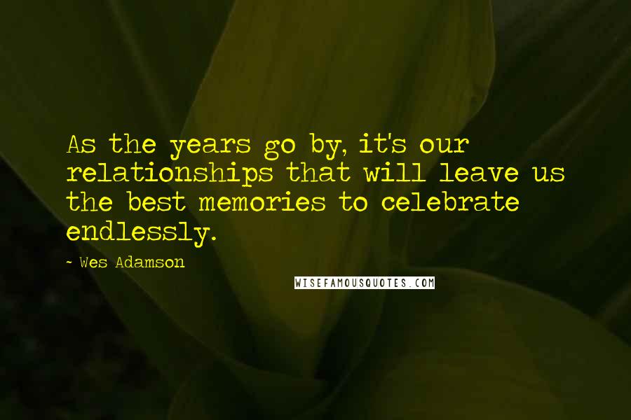 Wes Adamson Quotes: As the years go by, it's our relationships that will leave us the best memories to celebrate endlessly.