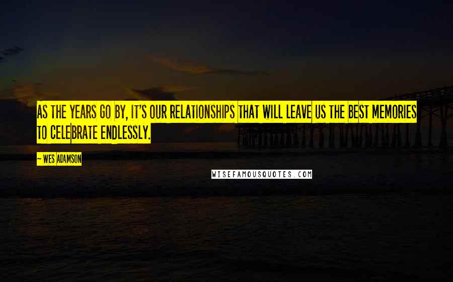 Wes Adamson Quotes: As the years go by, it's our relationships that will leave us the best memories to celebrate endlessly.