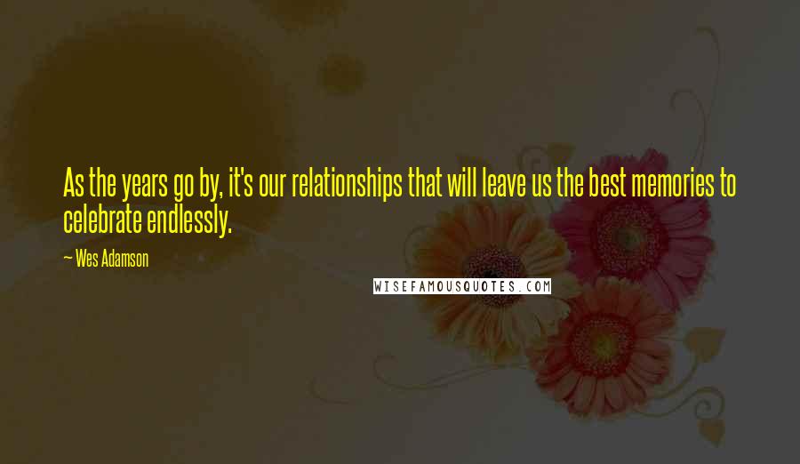 Wes Adamson Quotes: As the years go by, it's our relationships that will leave us the best memories to celebrate endlessly.